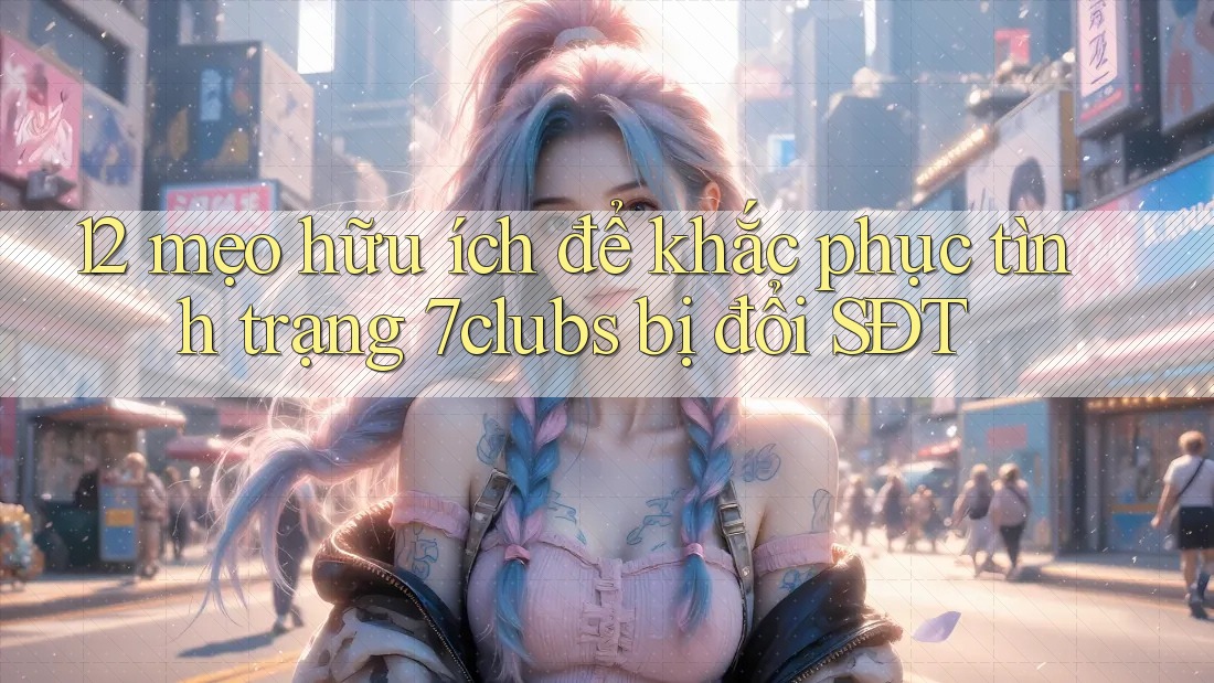12 mẹo hữu ích để khắc phục tình trạng 7clubs bị đổi SĐT