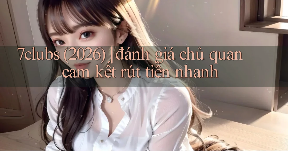 7clubs (2026) đánh giá chủ quan cam kết rút tiền nhanh