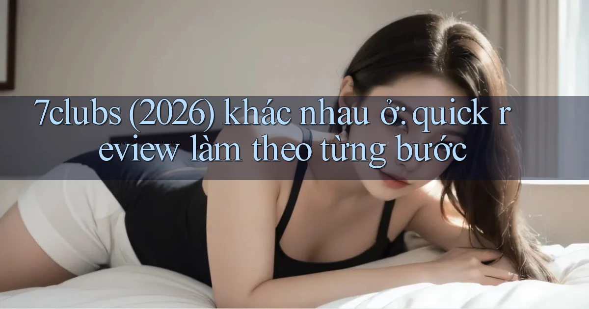 7clubs (2026) khác nhau ở quick review làm theo từng bước