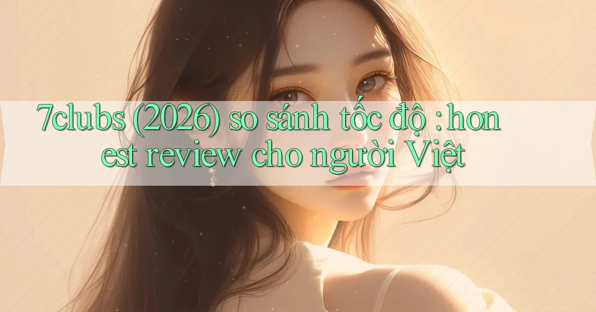 7clubs (2026) so sánh tốc độ honest review cho người Việt