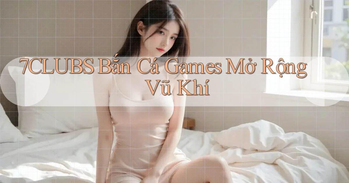 7clubs  bắn cá games mở rộng vũ khí