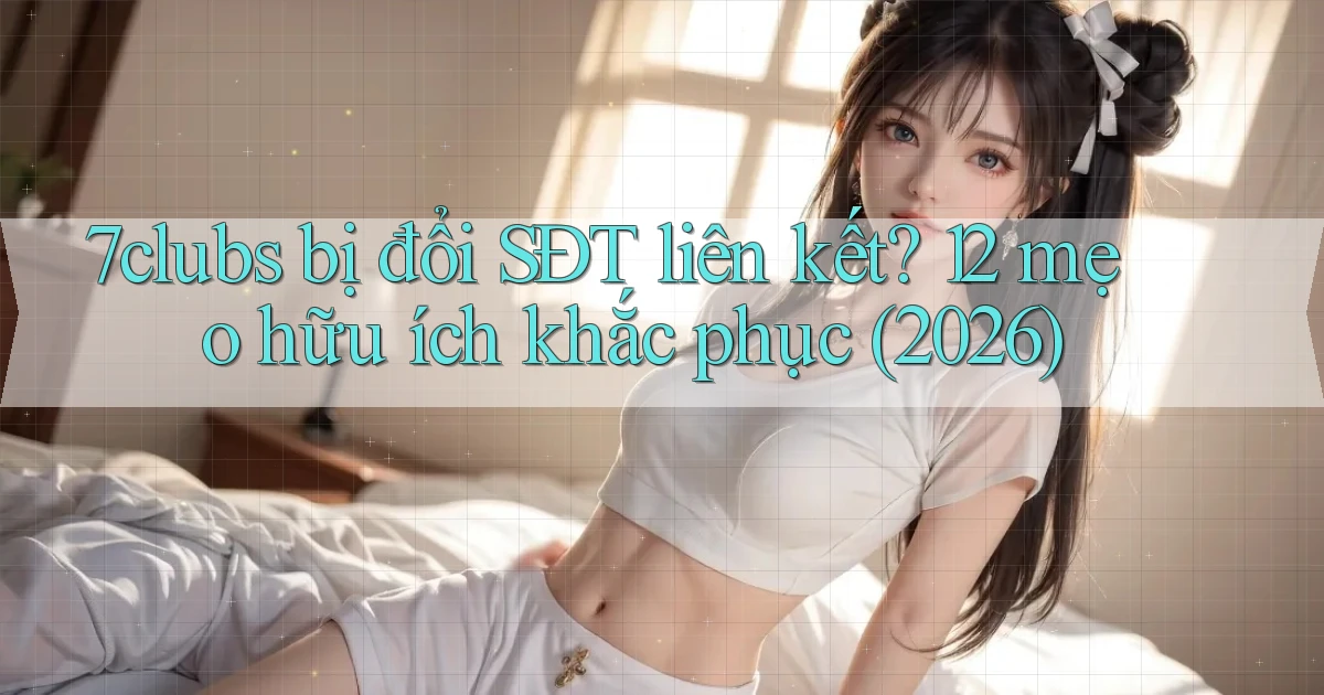 7clubs bị đổi SĐT liên kết 12 mẹo hữu ích khắc phục (2026)