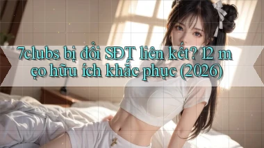 7clubs bị đổi SĐT liên kết 12 mẹo hữu ích khắc phục (2026)