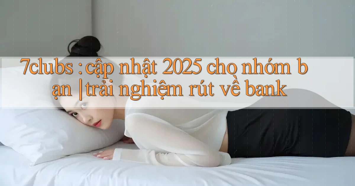7clubs cập nhật 2025 cho nhóm bạn trải nghiệm rút về bank