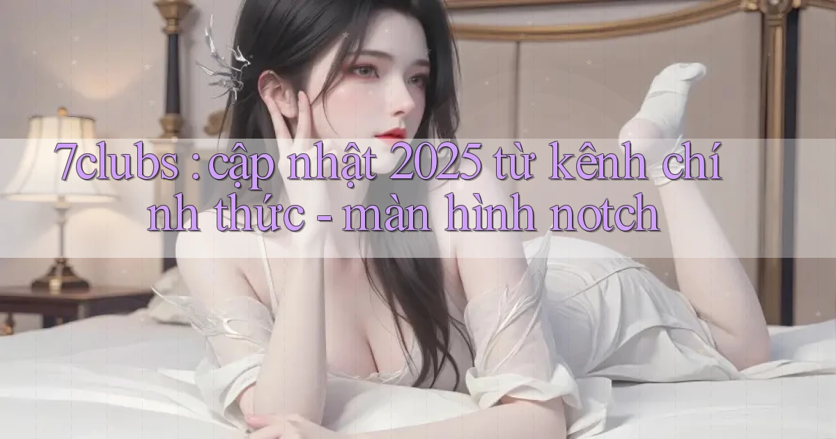 7clubs cập nhật 2025 từ kênh chính thức   màn hình notch