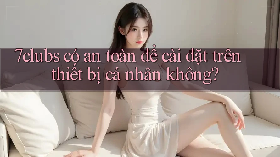 7clubs có an toàn để cài đặt trên thiết bị cá nhân không?