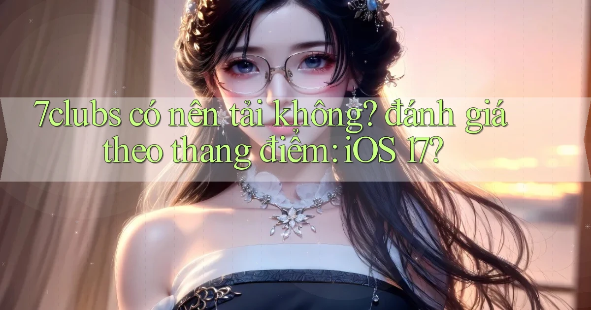7clubs có nên tải không đánh giá theo thang điểm iOS 17