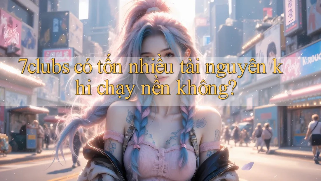 7clubs có tốn nhiều tài nguyên khi chạy nền không? 7clubs có tốn nhiều tài nguyên khi chạy nền không?