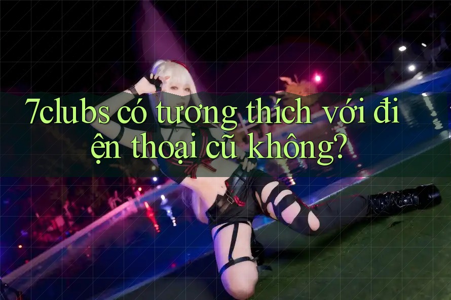 7clubs có tương thích với điện thoại cũ không?