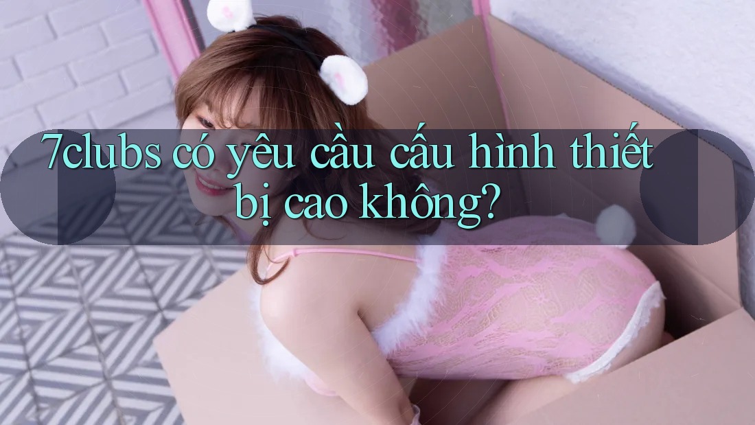 7clubs có yêu cầu cấu hình thiết bị cao không?