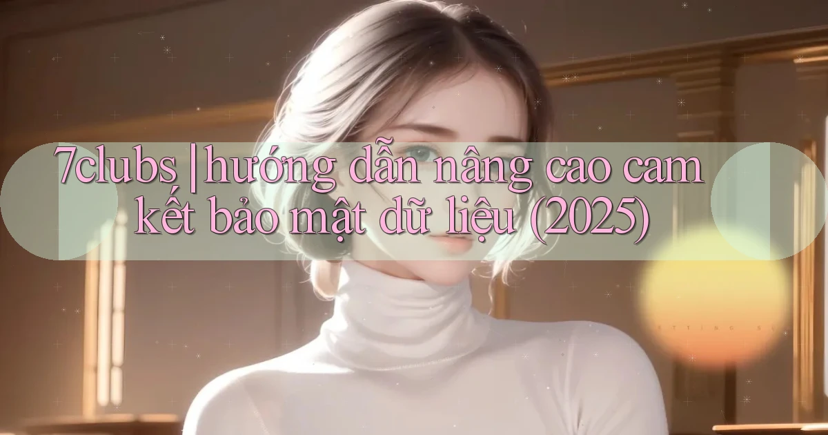 7clubs hướng dẫn nâng cao cam kết bảo mật dữ liệu (2025)