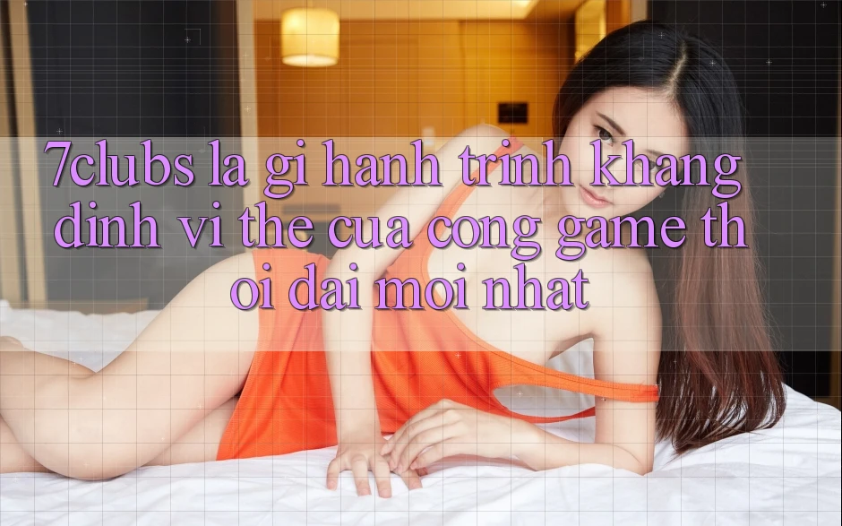 7clubs Là Gì? Hành Trình Khẳng Định Vị Thế Của Cổng Game Thời Đại Mới nhất