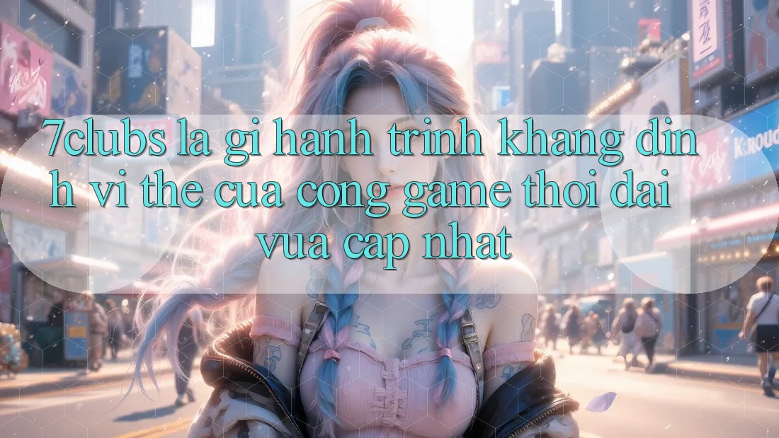 7clubs Là Gì? Hành Trình Khẳng Định Vị Thế Của Cổng Game Thời Đại Vừa cập nhật