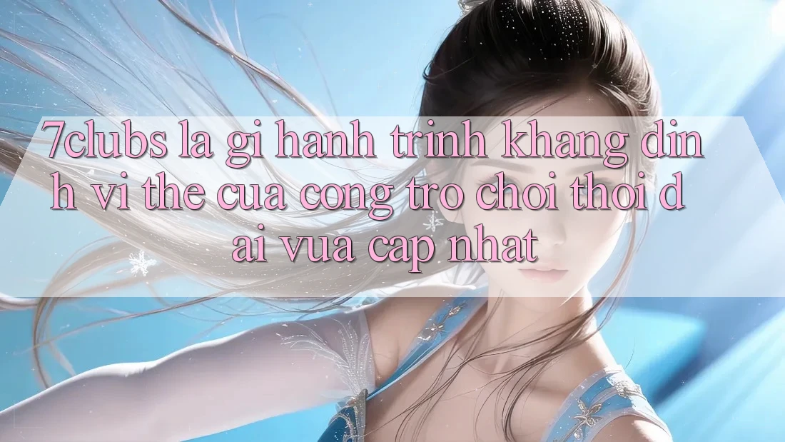 7clubs Là Gì? Hành Trình Khẳng Định Vị Thế Của Cổng Trò chơi Thời Đại Vừa cập nhật