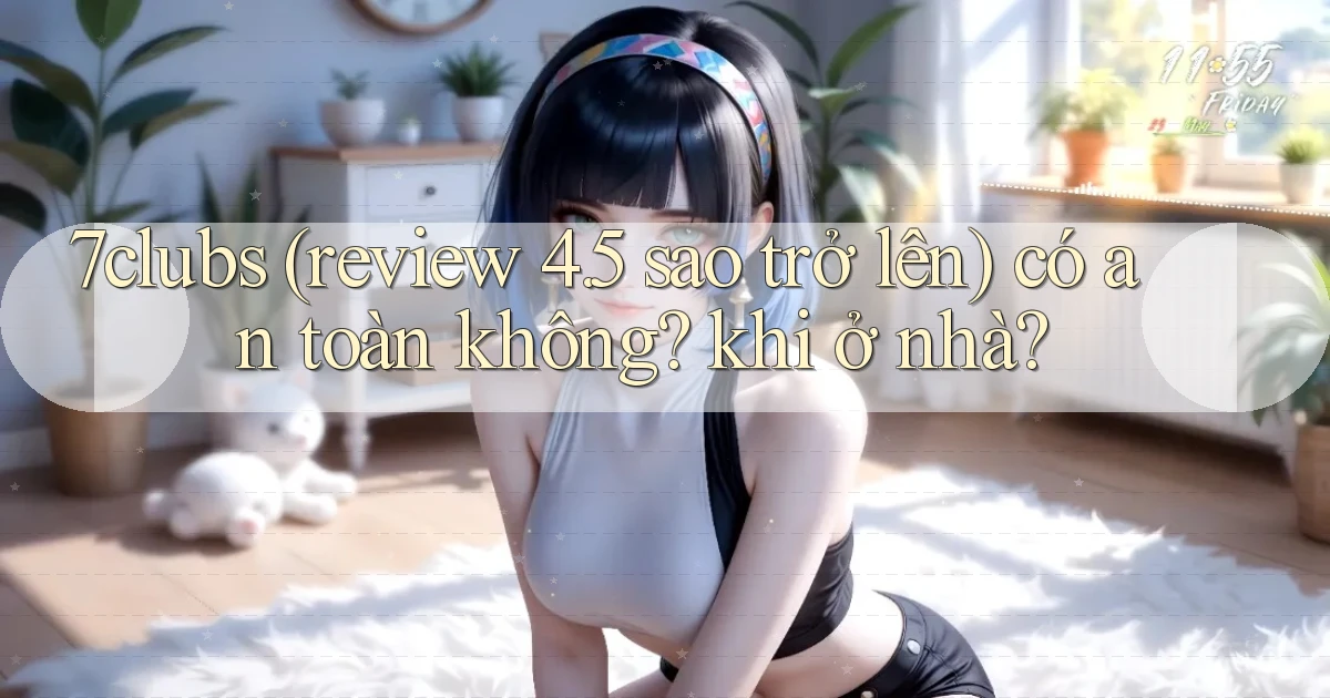 7clubs (review 4.5 sao trở lên) có an toàn không khi ở nhà