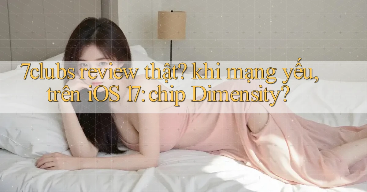 7clubs review thật khi mạng yếu, trên iOS 17 chip Dimensity
