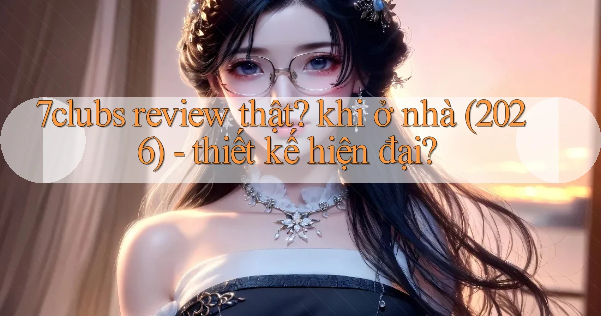 7clubs review thật khi ở nhà (2026)   thiết kế hiện đại