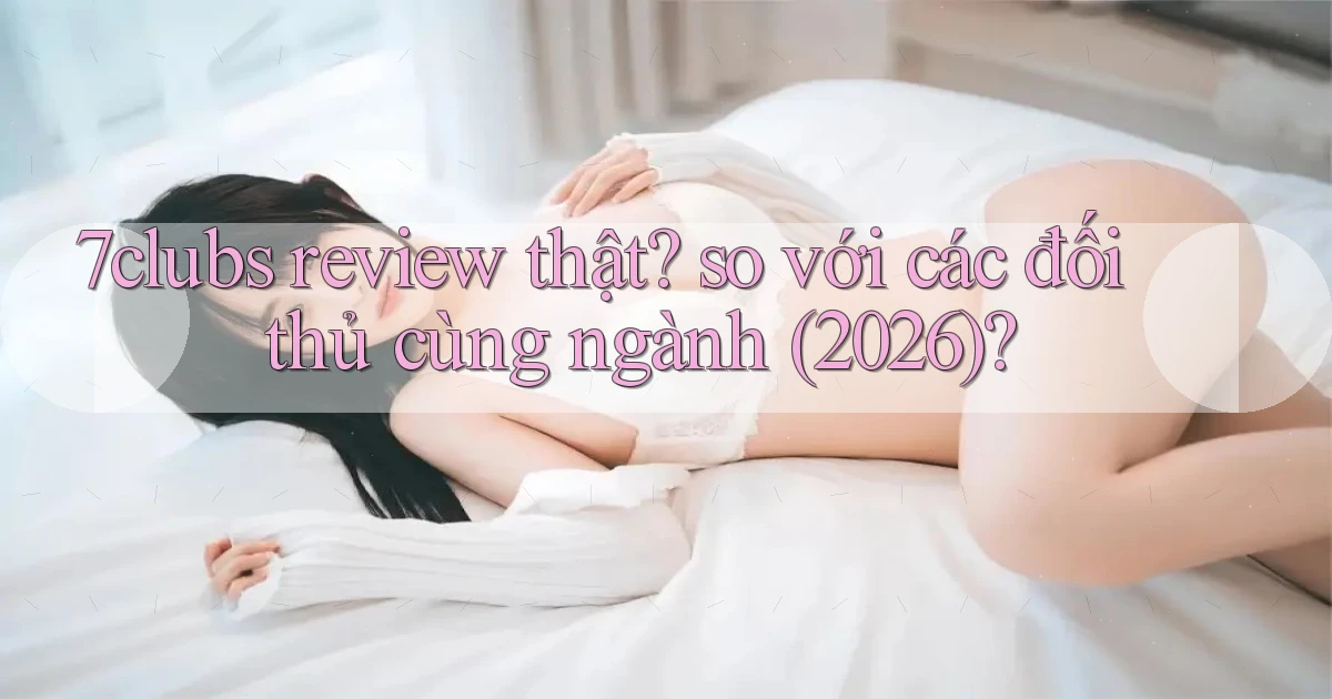 7clubs review thật so với các đối thủ cùng ngành (2026)
