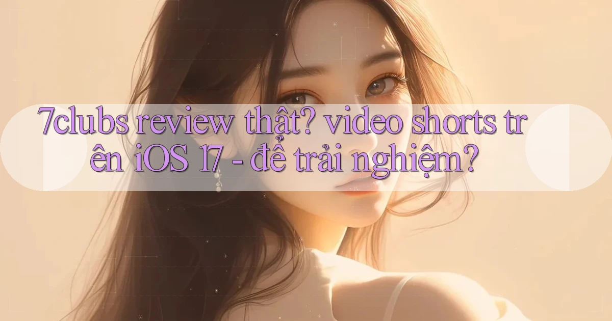 7clubs review thật video shorts trên iOS 17   để trải nghiệm