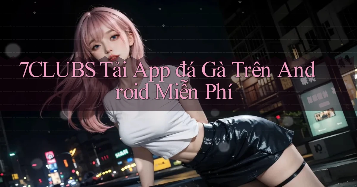 7clubs  tải app đá gà trên android miễn phí