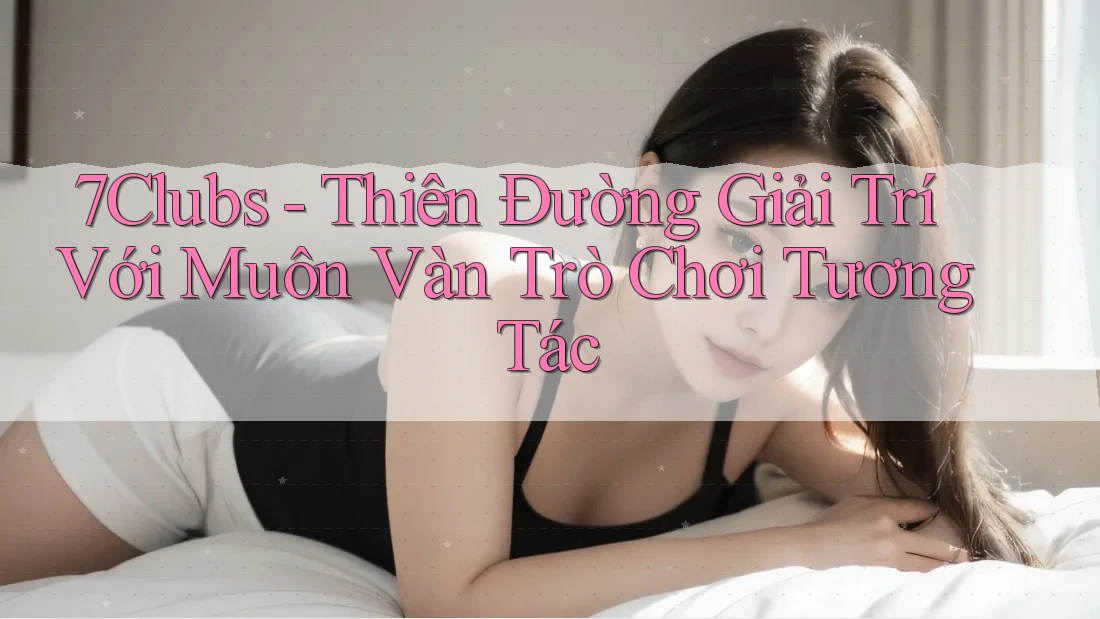 7Clubs - Thiên Đường Giải Trí Với Muôn Vàn Trò Chơi Tương Tác
