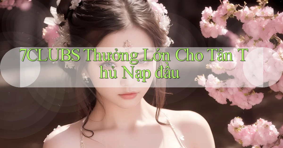 7clubs  thưởng lớn cho tân thủ nạp đầu