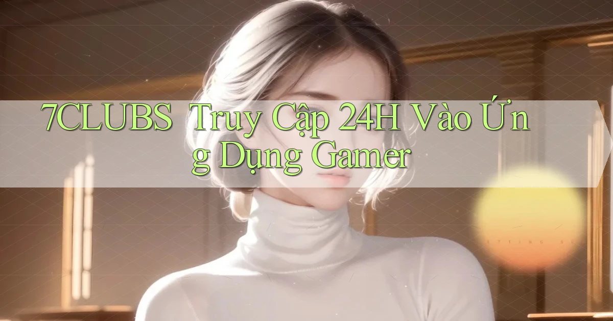 7clubs ｜ Truy Cập 24h Vào Ứng Dụng Gamer
