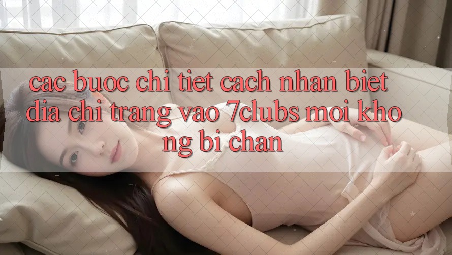 Các bước Chi Tiết Cách Nhận Biết Địa chỉ trang Vào 7clubs Mới, Không Bị Chặn