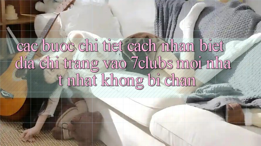 Các bước Chi Tiết Cách Nhận Biết Địa chỉ trang Vào 7clubs Mới nhất Nhất, Không Bị Chặn