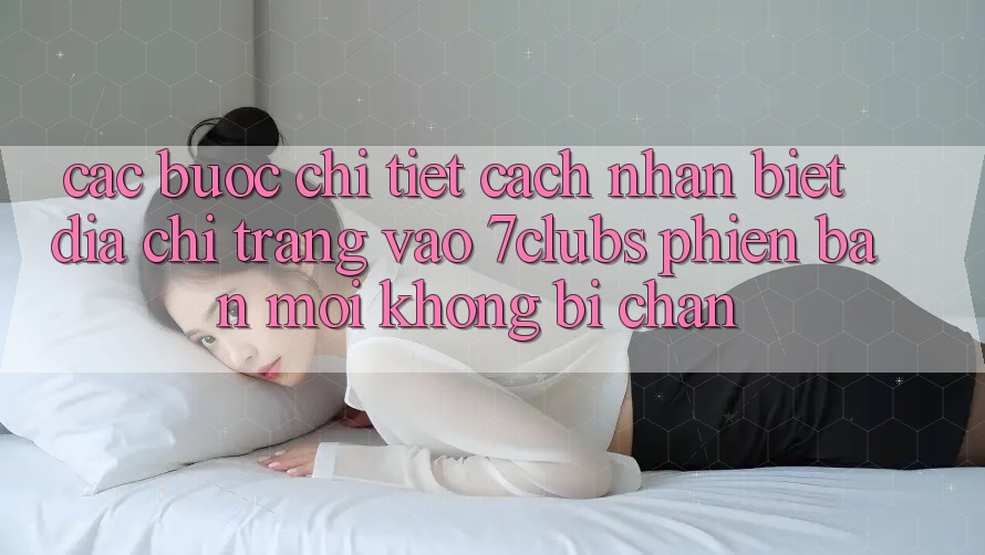 Các bước Chi Tiết Cách Nhận Biết Địa chỉ trang Vào 7clubs Phiên bản mới, Không Bị Chặn Các bước Chi Tiết Cách Nhận Biết Địa chỉ trang Vào 7clubs Phiên bản mới, Không Bị Chặn