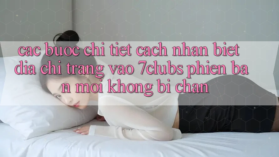 Các bước Chi Tiết Cách Nhận Biết Địa chỉ trang Vào 7clubs Phiên bản mới, Không Bị Chặn