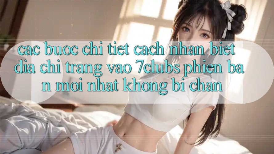 Các bước Chi Tiết Cách Nhận Biết Địa chỉ trang Vào 7clubs Phiên bản mới Nhất, Không Bị Chặn Các bước Chi Tiết Cách Nhận Biết Địa chỉ trang Vào 7clubs Phiên bản mới Nhất, Không Bị Chặn