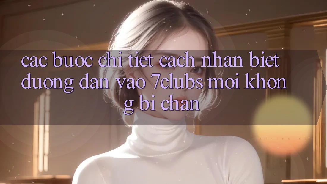 Các bước Chi Tiết Cách Nhận Biết Đường dẫn Vào 7clubs Mới, Không Bị Chặn Các bước Chi Tiết Cách Nhận Biết Đường dẫn Vào 7clubs Mới, Không Bị Chặn