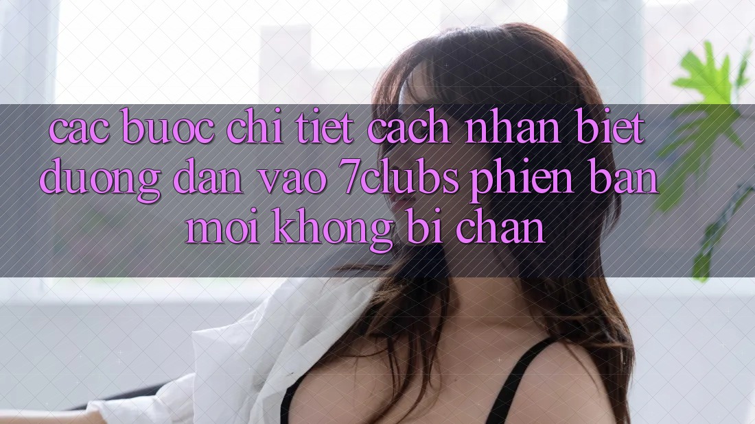 Các bước Chi Tiết Cách Nhận Biết Đường dẫn Vào 7clubs Phiên bản mới, Không Bị Chặn Các bước Chi Tiết Cách Nhận Biết Đường dẫn Vào 7clubs Phiên bản mới, Không Bị Chặn