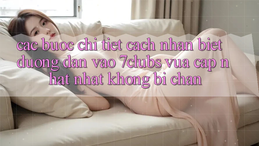 Các bước Chi Tiết Cách Nhận Biết Đường dẫn Vào 7clubs Vừa cập nhật Nhất, Không Bị Chặn Các bước Chi Tiết Cách Nhận Biết Đường dẫn Vào 7clubs Vừa cập nhật Nhất, Không Bị Chặn