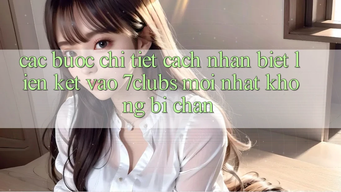 Các bước Chi Tiết Cách Nhận Biết Liên kết Vào 7clubs Mới Nhất, Không Bị Chặn