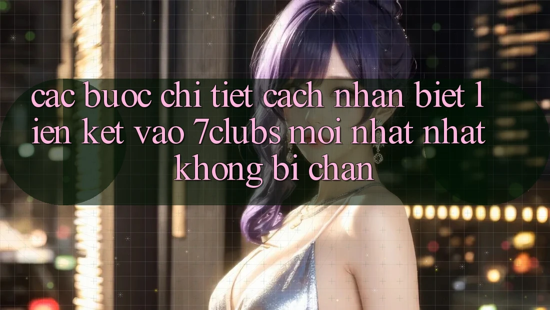 Các bước Chi Tiết Cách Nhận Biết Liên kết Vào 7clubs Mới nhất Nhất, Không Bị Chặn Các bước Chi Tiết Cách Nhận Biết Liên kết Vào 7clubs Mới nhất Nhất, Không Bị Chặn