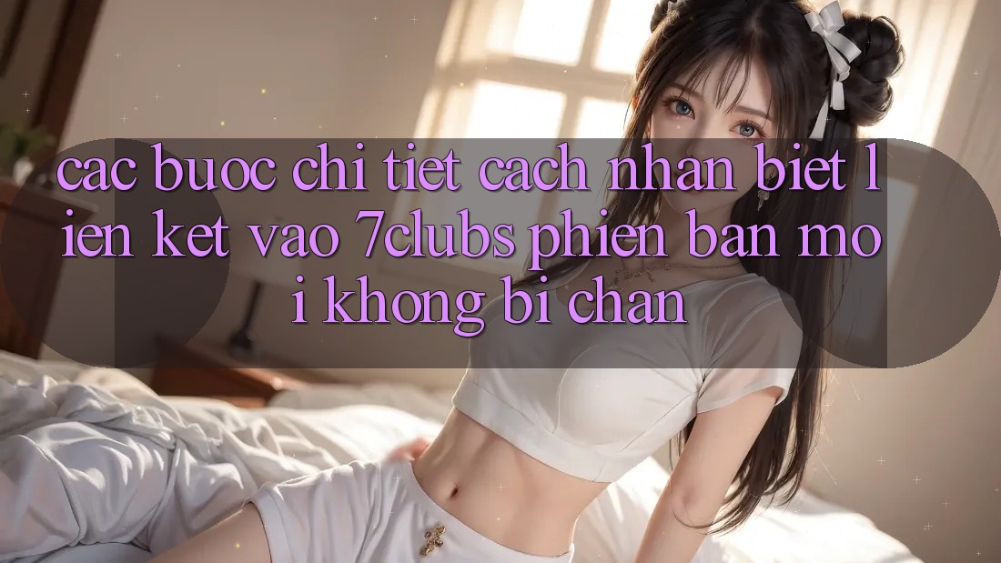 Các bước Chi Tiết Cách Nhận Biết Liên kết Vào 7clubs Phiên bản mới, Không Bị Chặn