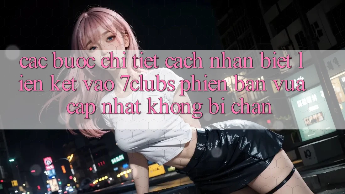 Các bước Chi Tiết Cách Nhận Biết Liên kết Vào 7clubs Phiên bản vừa cập nhật, Không Bị Chặn
