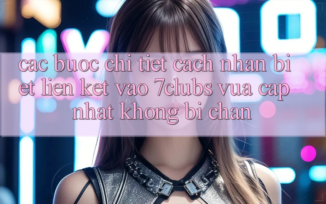 Các bước Chi Tiết Cách Nhận Biết Liên kết Vào 7clubs Vừa cập nhật, Không Bị Chặn Các bước Chi Tiết Cách Nhận Biết Liên kết Vào 7clubs Vừa cập nhật, Không Bị Chặn