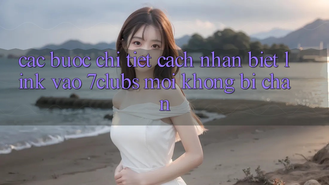 Các bước Chi Tiết Cách Nhận Biết Link Vào 7clubs Mới, Không Bị Chặn Các bước Chi Tiết Cách Nhận Biết Link Vào 7clubs Mới, Không Bị Chặn