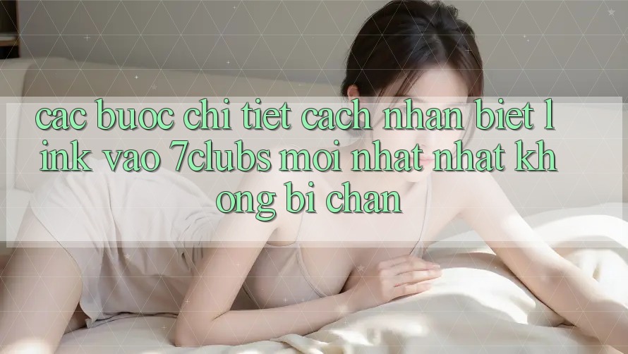Các bước Chi Tiết Cách Nhận Biết Link Vào 7clubs Mới nhất Nhất, Không Bị Chặn Các bước Chi Tiết Cách Nhận Biết Link Vào 7clubs Mới nhất Nhất, Không Bị Chặn