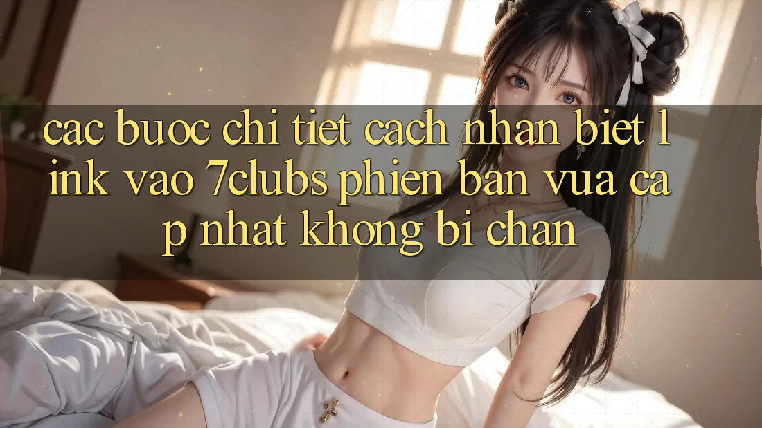 Các bước Chi Tiết Cách Nhận Biết Link Vào 7clubs Phiên bản vừa cập nhật, Không Bị Chặn