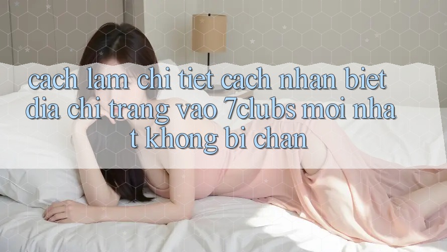 Cách làm Chi Tiết Cách Nhận Biết Địa chỉ trang Vào 7clubs Mới Nhất, Không Bị Chặn Cách làm Chi Tiết Cách Nhận Biết Địa chỉ trang Vào 7clubs Mới Nhất, Không Bị Chặn