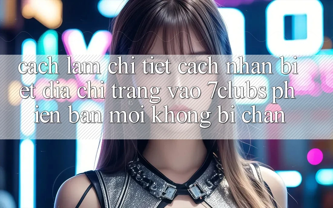 Cách làm Chi Tiết Cách Nhận Biết Địa chỉ trang Vào 7clubs Phiên bản mới, Không Bị Chặn Cách làm Chi Tiết Cách Nhận Biết Địa chỉ trang Vào 7clubs Phiên bản mới, Không Bị Chặn