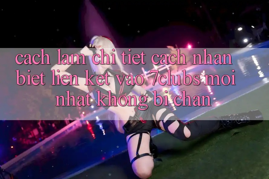 Cách làm Chi Tiết Cách Nhận Biết Liên kết Vào 7clubs Mới Nhất, Không Bị Chặn