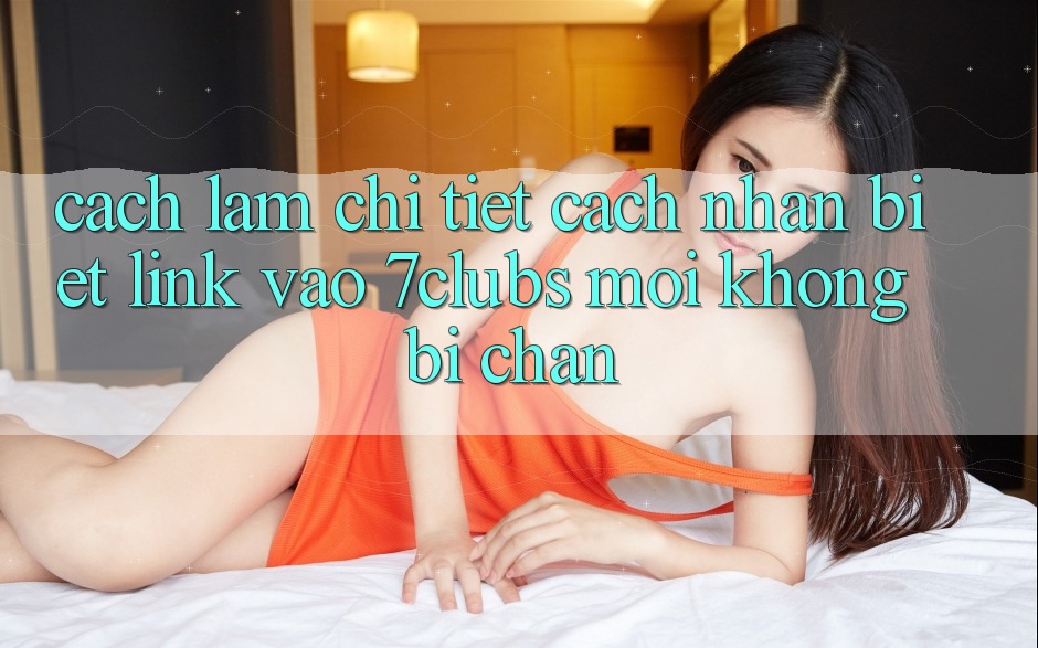 Cách làm Chi Tiết Cách Nhận Biết Link Vào 7clubs Mới, Không Bị Chặn
