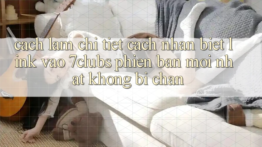 Cách làm Chi Tiết Cách Nhận Biết Link Vào 7clubs Phiên bản mới Nhất, Không Bị Chặn Cách làm Chi Tiết Cách Nhận Biết Link Vào 7clubs Phiên bản mới Nhất, Không Bị Chặn