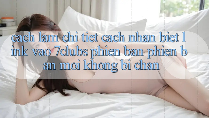 Cách làm Chi Tiết Cách Nhận Biết Link Vào 7clubs Phiên bản phiên bản mới, Không Bị Chặn
