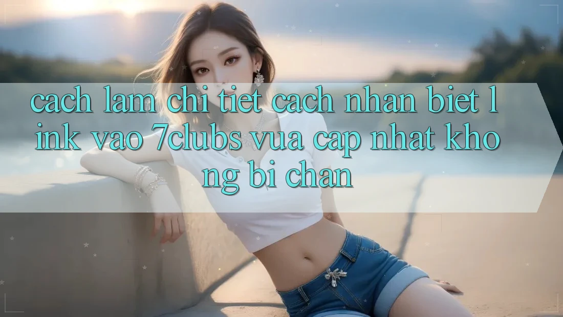 Cách làm Chi Tiết Cách Nhận Biết Link Vào 7clubs Vừa cập nhật, Không Bị Chặn